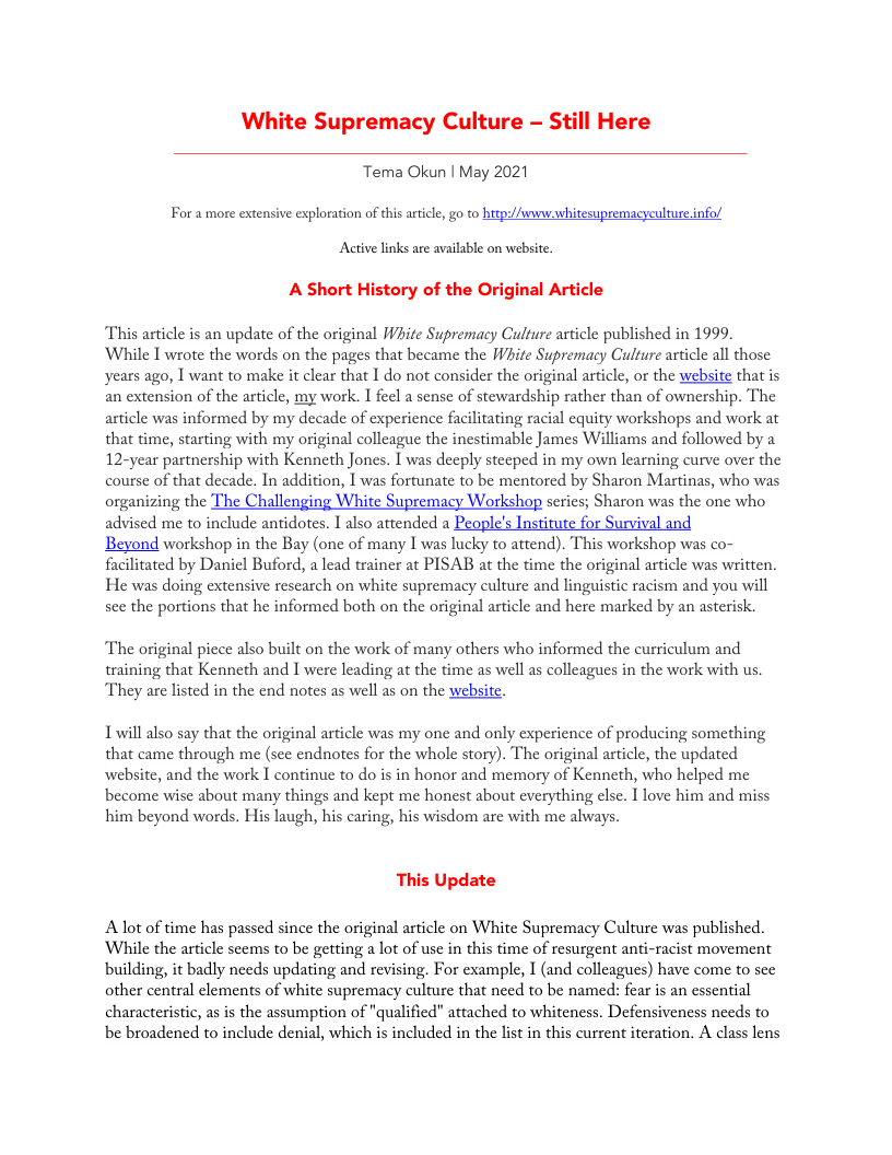 White Supremacy Culture - Still Here Tema Okun | May 2021 For a more extensive exploration of this articl, go to http:/Awwnw whitesupremacyculture.info/ Active links are available on website. A Short History of the Original Article This asticle is an update of the original Wite Supremacy Culture article published in 1999. While 1 wrote the words on the pages that became the Wit Supremacy Culture article all those years ago, | want to make it clear that 1 do not consider the original article, or the website that is an extension of the article, my work. I feel a sense of stewardship rather than of ownership. The article was informed by my decade of experience facilitating racial equity workshops and work at that time, starting with my original colleague the inestimable James Williams and followed by a 12-year partnership with Kenneth Jones. I was decply stecped in my own learning curve over the course of that decade. In addition, I was fortunate to be mentored by Sharon Martinas, who was organizing the The Challenging White Supremacy Workshop series; Sharon was the one who advised me to include antidotes. 1 also attended a People’s Institute for Survival and Beyond workshop in the Bay (one of many I was lucky to attend). This workshop was co- facilitated by Daniel Buford, a lead trainer at PISAB at the time the original article was written. He was doing extensive rescarch on white supremacy culture and linguistic racism and you will sce the portions that he informed both on the original article and here marked by an asterisk. The original piece also built on the work of many others who informed the curriculum and training that Kenneth and I were leading at the time as well as colleagues in the work with us. They are listed in the end notes as well as on the website. Lwill also say that the original article was my one and only experience of producing something that came through me (see endnotes for the whole story). The original article, the updated website, and the work I continue to do is in honor and memory of Kenneth, who helped me become wise about many things and kept me honest about everything else. I love him and miss him beyond words. His laugh, his caring, his wisdom are with me always. This Update Alot of time has passed since the original article on White Supremacy Culture was published. While the article seems to be getting a lot of use in this time of resurgent anti-racist movement building, it badly nceds updating and revising. For example, I (and colleagues) have come to sec other central elements of white supremacy culture that need to be named: fear is an essential characteristic, asis the assumption of "qualificd" attached to whiteness. Defensiveness needs to be broadencd to include denial, which s included in the list in this current iteration. A class lens